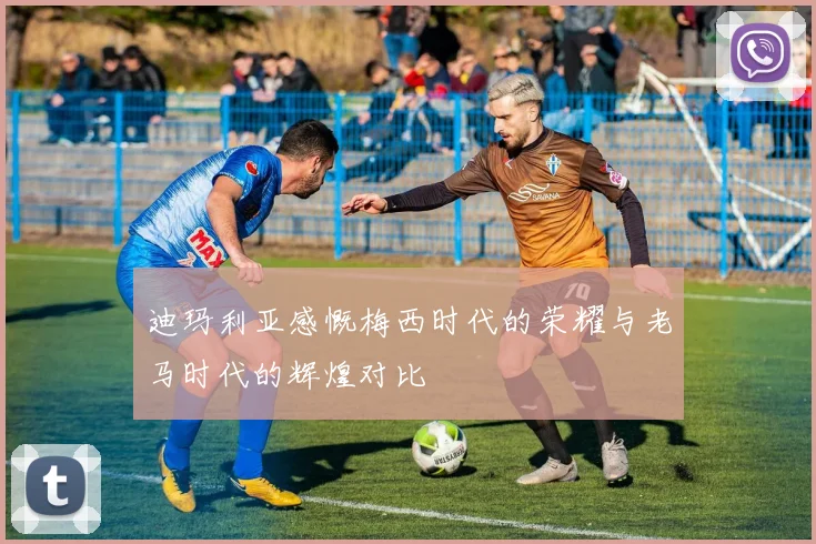 迪玛利亚感慨梅西时代的荣耀与老马时代的辉煌对比