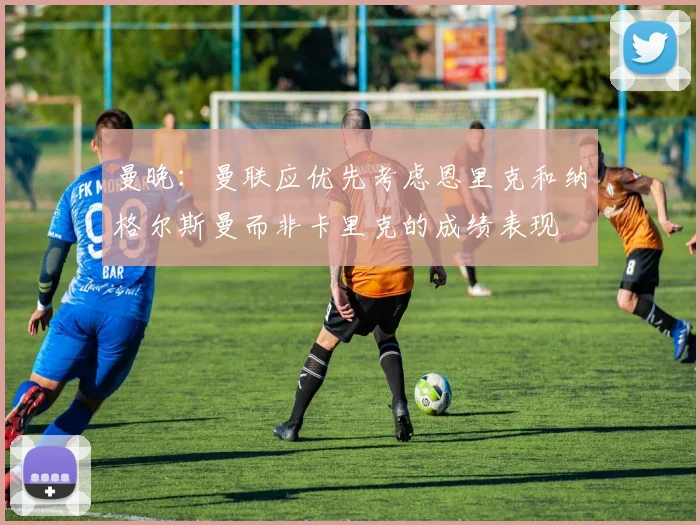 曼晚：曼联应优先考虑恩里克和纳格尔斯曼而非卡里克的成绩表现