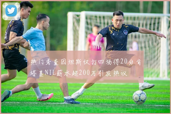 热门秀奎因坦斯仅打四场得20分肯塔基NIL薪水超200万引发热议