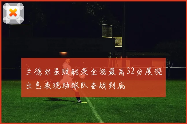 兰德尔虽败犹荣全场最高32分展现出色表现助球队奋战到底